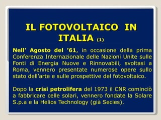 IL FOTOVOLTAICO  IN ITALIA  (1) Nell’ Agosto del ’61 , in occasione della prima Conferenza Internazionale delle Nazioni Unite sulle Fonti di Energia Nuove e Rinnovabili, svoltasi a Roma, vennero presentate numerose opere sullo stato dell’arte e sulle prospettive del fotovoltaico. Dopo la  crisi petrolifera  del 1973 il CNR cominciò a fabbricare celle solari, vennero fondate la Solare S.p.a e la Helios Technology (già Secies). 