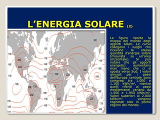 L’ENERGIA SOLARE  (2) La figura riporta la mappa del mondo degli apporti solari. Le curve collegano i luoghi che ricevono la stessa quantità d’energia solare (misurata su un’area orizzontale). Si può notare che gli apporti energetici aumentano man mano che ci si sposta verso Sud. I valori annuali per i paesi dell’Europa centrale sono compresi tra 1.000 e 1.100 kWh/m 2 , mentre quelli riferiti ai paesi mediterranei variano da 1.500 e 1.950 kWh/m 2 . Valori superiori ai 2.000 kWh/m 2  vengono registrati solo in poche regioni del mondo.  