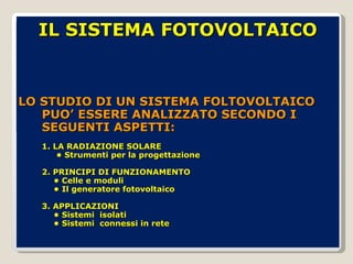 LO STUDIO DI UN SISTEMA FOLTOVOLTAICO PUO’ ESSERE ANALIZZATO SECONDO I SEGUENTI ASPETTI: 1. LA RADIAZIONE SOLARE  • Strumenti per la progettazione 2. PRINCIPI DI FUNZIONAMENTO • Celle e moduli • Il generatore fotovoltaico 3. APPLICAZIONI • Sistemi  isolati • Sistemi  connessi in rete IL SISTEMA FOTOVOLTAICO 