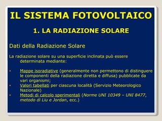 1. LA RADIAZIONE SOLARE Dati della Radiazione Solare La radiazione solare su una superficie inclinata può essere determinata mediante: Mappe isoradiative  (generalmente non permettono di distinguere le componenti della radiazione diretta e diffusa) pubblicate da vari organismi; Valori tabellati  per ciascuna località (Servizio Meteorologico Nazionale) Metodi di calcolo sperimentali  ( Norme UNI 10349 – UNI 8477 ,  metodo di Liu e Jordan , ecc.) IL SISTEMA FOTOVOLTAICO 