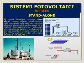 STAND-ALONE SISTEMI FOTOVOLTAICI  TERRESTRI Gli impianti fotovoltaici  autonomi ( stand alone ) vengono utilizzati prevalentemente nelle zone isolate, nelle quali non è possibile allacciarsi alla rete elettrica. Con questi tipi di impianti l'immagazzinamento dell'energia viene garantito da batterie  , con la possibilità di avere corrente in tensione continua di 12, 24, 48 V e, grazie agli inverter  , in corrente alternata a 110, 220, 400 V.  
