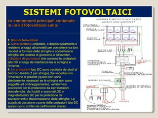 Le componenti principali contenute in un kit fotovoltaico sono: 1.  Moduli fotovoltaici 2.  Cavo elettrico   unipolare, a doppio isolamento e resistenti ai raggi ultravioletti per connettere tra loro i moduli a formare delle stringhe e connettere le stringhe alla scatola di giunzione o all'inverter. 3.Scatola di giunzione  che contiene le protezioni lato DC e funge da interfaccia tra le stringhe e l'inverter. 4.  Le protezioni  lato DC sono costituite da  diodi di blocco o fusibili  (1 per stringa) che impediscono l'inversione di polarità (questi non sono strettamente necessari se le stringhe non sono soggette ad ombreggiamento),  varistori e/o scaricatori  per la protezione da sovratensioni atmosferiche, da  fusibili e sezionati DC o magnetotermici DC  per la protezione da sovracorrenti e disconnessione delle stringhe. La scatola di giunzione o parte delle protezioni lato DC spesso sono contenute nell'inverter stesso. SISTEMI FOTOVOLTAICI  