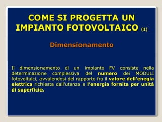 COME SI PROGETTA UN IMPIANTO FOTOVOLTAICO  (1) Dimensionamento  Il dimensionamento di un impianto FV consiste nella determinazione complessiva del  numero  dei MODULI fotovoltaici, avvalendosi del rapporto fra il  valore dell’enegia elettrica  richiesta dall’utenza e  l’energia fornita per unità di superficie. 