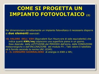 COME SI PROGETTA UN IMPIANTO FOTOVOLTAICO   (2) Per dimensionare correttamente un impianto fotovoltaico è necessario disporre di  due elementi  esenziali: IL VALORE  DELL’ ESH  (Equivalent Sun Hours-ore di sole equivalente) che  indica quanti  KWh/mq  colpiscono una superficie piana in un giorno. Esso dipende: dalla LATITUDINE,dal PERIODO dell’anno, dalle CONDIZIONI meteorologiche e dall’INCLINAZIONE  del modulo FV ; Tale valore è tabellato ed è fornito secondo la norma UNI 10349; 2 .   IL CONSUMO GIORNALIERO  di energia in KWh o Wh; 