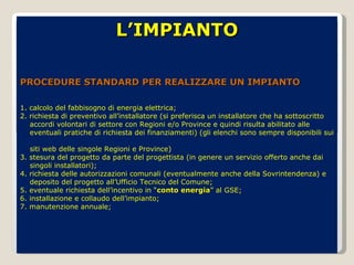 L’IMPIANTO PROCEDURE STANDARD PER REALIZZARE UN IMPIANTO 1. calcolo del fabbisogno di energia elettrica; 2. richiesta di preventivo all’installatore (si preferisca un installatore che ha sottoscritto  accordi volontari di settore con Regioni e/o Province e quindi risulta abilitato alle  eventuali pratiche di richiesta dei finanziamenti) (gli elenchi sono sempre disponibili sui  siti web delle singole Regioni e Province) 3. stesura del progetto da parte del progettista (in genere un servizio offerto anche dai  singoli installatori); 4. richiesta delle autorizzazioni comunali (eventualmente anche della Sovrintendenza) e  deposito del progetto all’Ufficio Tecnico del Comune; 5. eventuale richiesta dell’incentivo in “ conto energia ” al GSE; 6. installazione e collaudo dell’impianto; 7. manutenzione annuale; 