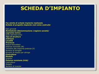 Fac-simile di scheda impianto realizzato Scheda di progetto impianto così come costruito Dati generali Richiedente (Denominazione /ragione sociale/ cognome nome) Sede dell’intervento Tipo di struttura Indirizzo Località Provincia Moduli fotovoltaici Potenza nominale (W) Tensione alla massima potenza (V) Numero di stringhe Numero di moduli per stringa Costruttore Modello Inverter Potenza nominale (kVA) Costruttore Modello Numero di inverter SCHEDA D’IMPIANTO 