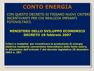 MINISTERO DELLO SVILUPPO ECONOMICO DECRETO 19 febbraio 2007 Criteri e modalita' per incentivare la produzione di energia elettrica mediante conversione fotovoltaica della fonte solare, in attuazione dell'articolo 7 del decreto legislativo 29 dicembre 2003 n. 387. CONTO ENERGIA CON QUESTO DECRETO SI FISSANO NUOVI CRITERI INCENTIVANTI PER CHI REALIZZA IMPIANTI FOTOVOLTAICI.  