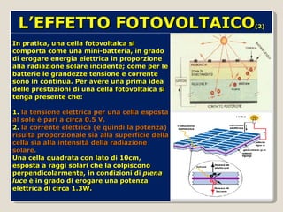 In pratica, una cella fotovoltaica si comporta come una mini-batteria, in grado di erogare energia elettrica in proporzione alla radiazione solare incidente; come per le batterie le grandezze tensione e corrente sono in continua. Per avere una prima idea delle prestazioni di una cella fotovoltaica si tenga presente che: 1.  la tensione elettrica per una cella esposta al sole è pari a circa 0.5 V. 2.  la corrente elettrica (e quindi la potenza) risulta proporzionale sia alla superficie della cella sia alla intensità della radiazione solare.  Una cella quadrata con lato di 10cm, esposta a raggi solari che la colpiscono perpendicolarmente, in condizioni di  piena luce  è in grado di erogare una potenza elettrica di circa 1.3W. L’EFFETTO FOTOVOLTAICO (2) 
