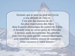 Zermatt, qui se situe au pied du Cervin a une altitude de 1’620 m.  C’est une des stations de ski  les plus importantes des Alpes dans la partie alémanique du canton du Valais. A Zermatt vous ne verrez point de véhicules  à moteur, seuls les traîneaux, les calèches  avec chevaux ainsi que les voitures électriques  sont autorisés  comme moyen de transport. Donc vacances et repos assurés ! 