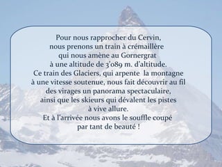 Pour nous rapprocher du Cervin, nous prenons un train à crémaillère  qui nous amène au Gornergrat  à une altitude de 3’089 m. d’altitude. Ce train des Glaciers, qui arpente  la montagne à une vitesse soutenue, nous fait découvrir au fil des virages un panorama spectaculaire, ainsi que les skieurs qui dévalent les pistes à vive allure. Et à l’arrivée nous avons le souffle coupé  par tant de beauté ! 