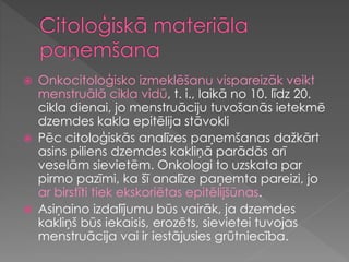 Onkocitoloģisko izmeklēšanu vispareizāk veikt
menstruālā cikla vidū, t. i., laikā no 10. līdz 20.
cikla dienai, jo menstruāciju tuvošanās ietekmē
dzemdes kakla epitēlija stāvokli
 Pēc citoloģiskās analīzes paņemšanas dažkārt
asins piliens dzemdes kakliņā parādās arī
veselām sievietēm. Onkologi to uzskata par
pirmo pazīmi, ka šī analīze paņemta pareizi, jo
ar birstīti tiek ekskoriētas epitēlijšūnas.
 Asiņaino izdalījumu būs vairāk, ja dzemdes
kakliņš būs iekaisis, erozēts, sievietei tuvojas
menstruācija vai ir iestājusies grūtniecība.
 