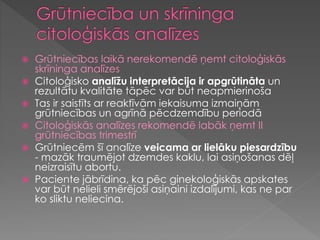  Grūtniecības laikā nerekomendē ņemt citoloģiskās
skrīninga analīzes
 Citoloģisko analīžu interpretācija ir apgrūtināta un
rezultātu kvalitāte tāpēc var būt neapmierinoša
 Tas ir saistīts ar reaktīvām iekaisuma izmaiņām
grūtniecības un agrīnā pēcdzemdību periodā
 Citoloģiskās analīzes rekomendē labāk ņemt II
grūtniecības trimestrī
 Grūtniecēm šī analīze veicama ar lielāku piesardzību
- mazāk traumējot dzemdes kaklu, lai asiņošanas dēļ
neizraisītu abortu.
 Paciente jābrīdina, ka pēc ginekoloģiskās apskates
var būt nelieli smērējoši asiņaini izdalījumi, kas ne par
ko sliktu neliecina.
 