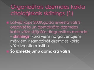  Latvijā kopš 2009.gada ieviesta valsts
organizēta un apmaksāta dzemdes
kakla vēža sijājošās diagnostikas metode
– skrīnings, kura viens no galvenajiem
mērķiem ir samazināt dzemdes kakla
vēža izraisīto mirstību
 Šo izmeklējumu apmaksā valsts
 