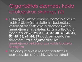 Katru gadu izlases kārtībā, pamatojoties uz
Iedzīvotāju reģistra datiem, Nacionālais
veselības dienests atlasa dzemdes kakla
izmeklējumiem sievietes, kurām attiecīgajā
gadā paliek 25, 28, 31, 34, 37, 40, 43, 46, 49,
52, 55, 58, 61, 64, 67 gadi, un nosūta šīm
sievietēm uzaicinājuma vēstules
izmeklējumu veikšanai par valsts budžeta
līdzekļiem.
 Uzaicinājuma vēstules tiek nosūtītas uz
personas deklarēto dzīvesvietas adresi
 