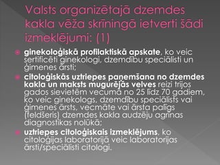  ginekoloģiskā profilaktiskā apskate, ko veic
sertificēti ginekologi, dzemdību speciālisti un
ģimenes ārsti;
 citoloģiskās uztriepes paņemšana no dzemdes
kakla un maksts mugurējās velves reizi trijos
gados sievietēm vecumā no 25 līdz 70 gadiem,
ko veic ginekologs, dzemdību speciālists vai
ģimenes ārsts, vecmāte vai ārsta palīgs
(feldšeris) dzemdes kakla audzēju agrīnas
diagnostikas nolūkā;
 uztriepes citoloģiskais izmeklējums, ko
citoloģijas laboratorijā veic laboratorijas
ārsti/speciālisti citologi.
 