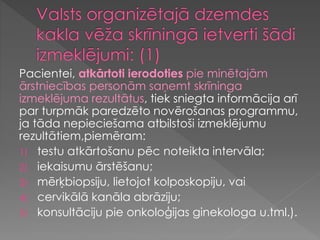 Pacientei, atkārtoti ierodoties pie minētajām
ārstniecības personām saņemt skrīninga
izmeklējuma rezultātus, tiek sniegta informācija arī
par turpmāk paredzēto novērošanas programmu,
ja tāda nepieciešama atbilstoši izmeklējumu
rezultātiem,piemēram:
1) testu atkārtošanu pēc noteikta intervāla;
2) iekaisumu ārstēšanu;
3) mērķbiopsiju, lietojot kolposkopiju, vai
4) cervikālā kanāla abrāziju;
5) konsultāciju pie onkoloģijas ginekologa u.tml.).
 