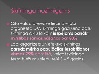  Citu valstu pieredze liecina – labi
organizēta DKV skrīninga gadījumā dažu
skrīninga ciklu laikā ir iespējams panākt
mirstības samazināšanos par 80%
 Labi organizēts un efektīvs skrīnings
paredz mērķa populācijas iesaistīšanos
vismaz 75% apmērā, veicot skrīninga
testa biežumu vienu reizi 3 – 5 gados.
 