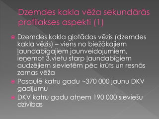  Dzemdes kakla gļotādas vēzis (dzemdes
kakla vēzis) – viens no biežākajiem
ļaundabīgajiem jaunveidojumiem,
ieņemot 3.vietu starp ļaundabīgiem
audzējiem sievietēm pēc krūts un resnās
zarnas vēža
 Pasaulē katru gadu ~370 000 jaunu DKV
gadījumu
 DKV katru gadu atņem 190 000 sieviešu
dzīvības
 