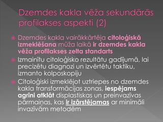  Dzemdes kakla vairākkārtēja citoloģiskā
izmeklēšana mūža laikā ir dzemdes kakla
vēža profilakses zelta standarts
 Izmainītu citoloģisko rezultātu gadījumā, lai
precizētu diagnozi un izvērtētu taktiku,
izmanto kolposkopiju
 Citoloģiski izmeklējot uztriepes no dzemdes
kakla transformācijas zonas, iespējams
agrīni atklāt displastiskas un preinvazīvas
pārmaiņas, kas ir izārstējamas ar minimāli
invazīvām metodēm
 