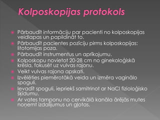  Pārbaudīt informāciju par pacienti no kolposkopijas
veidlapas un papildināt to.
 Pārbaudīt pacientes pozīciju pirms kolposkopijas:
litotomijas poza.
 Pārbaudīt instrumentus un aprīkojumu.
 Kolposkopu novietot 20-28 cm no ginekoloģiskā
krēsla, fokusēt uz vulvas rajonu.
 Veikt vulvas rajona apskati.
 Izvēlēties piemērotākā veida un izmēra vaginālo
spoguli.
 Ievadīt spoguli, iepriekš samitrinot ar NaCl fizioloģisko
šķīdumu.
 Ar vates tamponu no cervikālā kanāla ārējās mutes
noņemt izdalījumus un gļotas.
 