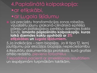  Lai precizētu transformācijas zonas robežas,
vizualizētu jaunu plakanā-cilindriskā epitēlija
pāreju un patoloģiskos perēkļus dzemdes kakla
šūnās, izmanto paplašināto kolposkopiju, kuras
laikā dzemdes kaklu apstrādā ar 3%
etiķskābes un Lugola šķīdumiem.
5.Ja indikācijas – ņem biopsijas. Ja III tipa TZ, lemj
jautājumu par ekscīzijas biopsijas nepieciešamību
6.Rezultātu dokumentācija protokolā, kurā grafiski
attēlo redzēto, pievieno fotoattēlus
7.Iepazīstina pacienti ar izmeklēšanas rezultātiem
un iespējamām turpmākām taktikām.
 