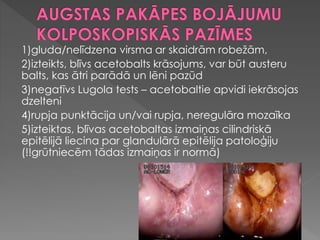 1)gluda/nelīdzena virsma ar skaidrām robežām,
2)izteikts, blīvs acetobalts krāsojums, var būt austeru
balts, kas ātri parādā un lēni pazūd
3)negatīvs Lugola tests – acetobaltie apvidi iekrāsojas
dzelteni
4)rupja punktācija un/vai rupja, neregulāra mozaīka
5)izteiktas, blīvas acetobaltas izmaiņas cilindriskā
epitēlijā liecina par glandulārā epitēlija patoloģiju
(!!grūtniecēm tādas izmaiņas ir normā)
 