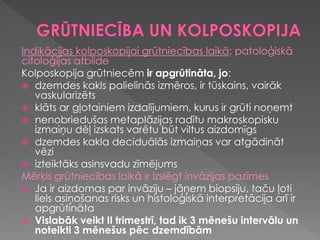Indikācijas kolposkopijai grūtniecības laikā: patoloģiskā
citoloģijas atbilde
Kolposkopija grūtniecēm ir apgrūtināta, jo:
 dzemdes kakls palielinās izmēros, ir tūskains, vairāk
vaskularizēts
 klāts ar gļotainiem izdalījumiem, kurus ir grūti noņemt
 nenobriedušas metaplāzijas radītu makroskopisku
izmaiņu dēļ izskats varētu būt viltus aizdomīgs
 dzemdes kakla deciduālās izmaiņas var atgādināt
vēzi
 izteiktāks asinsvadu zīmējums
Mērķis grūtniecības laikā ir izslēgt invāzijas pazīmes
 Ja ir aizdomas par invāziju – jāņem biopsiju, taču ļoti
liels asiņošanas risks un histoloģiskā interpretācija arī ir
apgrūtināta
 Vislabāk veikt II trimestrī, tad ik 3 mēnešu intervālu un
noteikti 3 mēnešus pēc dzemdībām
 