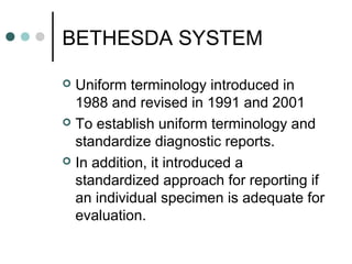BETHESDA SYSTEM
 Uniform terminology introduced in
1988 and revised in 1991 and 2001
 To establish uniform terminology and
standardize diagnostic reports.
 In addition, it introduced a
standardized approach for reporting if
an individual specimen is adequate for
evaluation.
 