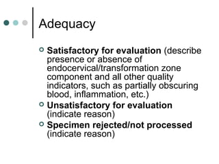 Adequacy
 Satisfactory for evaluation (describe
presence or absence of
endocervical/transformation zone
component and all other quality
indicators, such as partially obscuring
blood, inflammation, etc.)
 Unsatisfactory for evaluation
(indicate reason)
 Specimen rejected/not processed
(indicate reason)
 