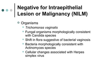 Negative for Intraepithelial
Lesion or Malignancy (NILM)
 Organisms
 Trichomonas vaginalis
 Fungal organisms morphologically consistent
with Candida species
 Shift in flora suggestive of bacterial vaginosis
 Bacteria morphologically consistent with
Actinomyces species
 Cellular changes associated with Herpes
simplex virus
 