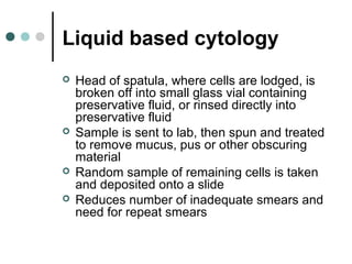 Liquid based cytology
 Head of spatula, where cells are lodged, is
broken off into small glass vial containing
preservative fluid, or rinsed directly into
preservative fluid
 Sample is sent to lab, then spun and treated
to remove mucus, pus or other obscuring
material
 Random sample of remaining cells is taken
and deposited onto a slide
 Reduces number of inadequate smears and
need for repeat smears
 