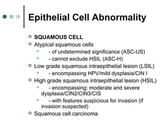 Epithelial Cell Abnormality
 SQUAMOUS CELL
 Atypical squamous cells
 - of undetermined significance (ASC-US)
 - cannot exclude HSIL (ASC-H)
 Low grade squamous intraepithelial lesion (LSIL)
 - encompassing HPV/mild dysplasia/CIN I
 High grade squamous intraepithelial lesion (HSIL)
 - encompassing: moderate and severe
dysplasia/CIN2/CIN3/CIS
 - with features suspicious for invasion (if
invasion suspected)
 Squamous cell carcinoma
 