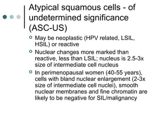 Atypical squamous cells - of
undetermined significance
(ASC-US)
 May be neoplastic (HPV related, LSIL,
HSIL) or reactive
 Nuclear changes more marked than
reactive, less than LSIL; nucleus is 2.5-3x
size of intermediate cell nucleus
 In perimenopausal women (40-55 years),
cells with bland nuclear enlargement (2-3x
size of intermediate cell nuclei), smooth
nuclear membranes and fine chromatin are
likely to be negative for SIL/malignancy
 