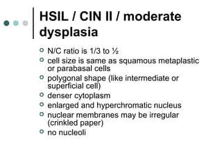 HSIL / CIN II / moderate
dysplasia
 N/C ratio is 1/3 to ½
 cell size is same as squamous metaplastic
or parabasal cells
 polygonal shape (like intermediate or
superficial cell)
 denser cytoplasm
 enlarged and hyperchromatic nucleus
 nuclear membranes may be irregular
(crinkled paper)
 no nucleoli
 