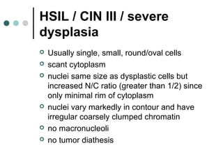 HSIL / CIN III / severe
dysplasia
 Usually single, small, round/oval cells
 scant cytoplasm
 nuclei same size as dysplastic cells but
increased N/C ratio (greater than 1/2) since
only minimal rim of cytoplasm
 nuclei vary markedly in contour and have
irregular coarsely clumped chromatin
 no macronucleoli
 no tumor diathesis
 