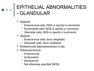 EPITHELIAL ABNORMALITIES
- GLANDULAR
 Atypical
 Endocervical cells, NOS or specify in comments
 Endometrial cells, NOS or specify in comments
 Glandular cells, NOS or specify in comments
 Atypical
 Endocervical cells, favor neoplastic
 Glandular cells, favor neoplastic
 Endocervical adenocarcinoma in situ
 Adenocarcinoma
 Endocervical
 Endometrial
 Extrauterine
 Not otherwise specified (NOS)
 