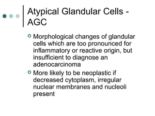 Atypical Glandular Cells -
AGC
 Morphological changes of glandular
cells which are too pronounced for
inflammatory or reactive origin, but
insufficient to diagnose an
adenocarcinoma
 More likely to be neoplastic if
decreased cytoplasm, irregular
nuclear membranes and nucleoli
present
 