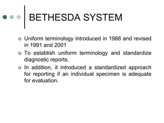 BETHESDA SYSTEM
 Uniform terminology introduced in 1988 and revised
in 1991 and 2001
 To establish uniform terminology and standardize
diagnostic reports.
 In addition, it introduced a standardized approach
for reporting if an individual specimen is adequate
for evaluation.
 