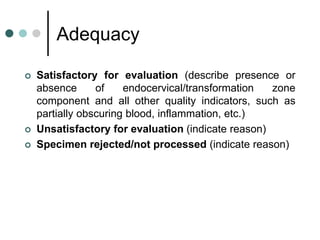 Adequacy
 Satisfactory for evaluation (describe presence or
absence of endocervical/transformation zone
component and all other quality indicators, such as
partially obscuring blood, inflammation, etc.)
 Unsatisfactory for evaluation (indicate reason)
 Specimen rejected/not processed (indicate reason)
 