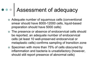 Assessment of adequacy
 Adequate number of squamous cells (conventional
smear should have 8000-12000 cells, liquid-based
preparation should have 5000 cells)
 The presence or absence of endocervical cells should
be reported; an adequate number of endocervical
cells (at least 10 well-preserved endocervical or
metaplastic cells) confirms sampling of transition zone
 Specimen with more than 75% of cells obscured by
inflammation and bacteria is unsatisfactory (however,
should still report presence of abnormal cells)
 