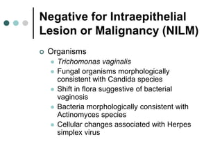 Negative for Intraepithelial
Lesion or Malignancy (NILM)
 Organisms
 Trichomonas vaginalis
 Fungal organisms morphologically
consistent with Candida species
 Shift in flora suggestive of bacterial
vaginosis
 Bacteria morphologically consistent with
Actinomyces species
 Cellular changes associated with Herpes
simplex virus
 