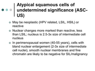 Atypical squamous cells of
undetermined significance (ASC-
US)
 May be neoplastic (HPV related, LSIL, HSIL) or
reactive
 Nuclear changes more marked than reactive, less
than LSIL; nucleus is 2.5-3x size of intermediate cell
nucleus
 In perimenopausal women (40-55 years), cells with
bland nuclear enlargement (2-3x size of intermediate
cell nuclei), smooth nuclear membranes and fine
chromatin are likely to be negative for SIL/malignancy
 