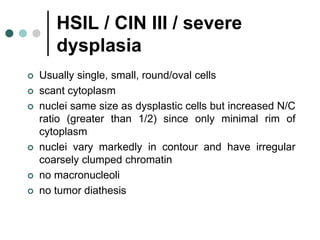 HSIL / CIN III / severe
dysplasia
 Usually single, small, round/oval cells
 scant cytoplasm
 nuclei same size as dysplastic cells but increased N/C
ratio (greater than 1/2) since only minimal rim of
cytoplasm
 nuclei vary markedly in contour and have irregular
coarsely clumped chromatin
 no macronucleoli
 no tumor diathesis
 