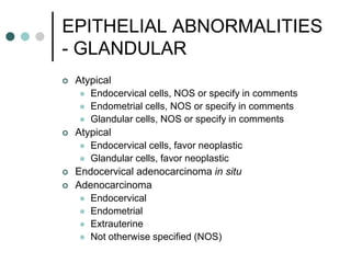 EPITHELIAL ABNORMALITIES
- GLANDULAR
 Atypical
 Endocervical cells, NOS or specify in comments
 Endometrial cells, NOS or specify in comments
 Glandular cells, NOS or specify in comments
 Atypical
 Endocervical cells, favor neoplastic
 Glandular cells, favor neoplastic
 Endocervical adenocarcinoma in situ
 Adenocarcinoma
 Endocervical
 Endometrial
 Extrauterine
 Not otherwise specified (NOS)
 
