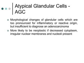 Atypical Glandular Cells -
AGC
 Morphological changes of glandular cells which are
too pronounced for inflammatory or reactive origin,
but insufficient to diagnose an adenocarcinoma
 More likely to be neoplastic if decreased cytoplasm,
irregular nuclear membranes and nucleoli present
 