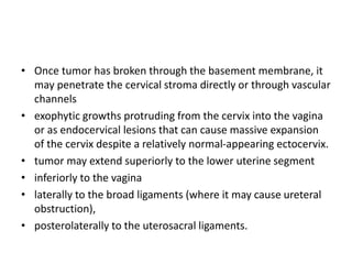• Once tumor has broken through the basement membrane, it
may penetrate the cervical stroma directly or through vascular
channels
• exophytic growths protruding from the cervix into the vagina
or as endocervical lesions that can cause massive expansion
of the cervix despite a relatively normal-appearing ectocervix.
• tumor may extend superiorly to the lower uterine segment
• inferiorly to the vagina
• laterally to the broad ligaments (where it may cause ureteral
obstruction),
• posterolaterally to the uterosacral ligaments.
 