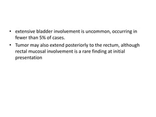 • extensive bladder involvement is uncommon, occurring in
fewer than 5% of cases.
• Tumor may also extend posteriorly to the rectum, although
rectal mucosal involvement is a rare finding at initial
presentation
 