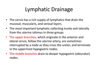 Lymphatic Drainage
• The cervix has a rich supply of lymphatics that drain the
mucosal, muscularis, and serosal layers.
• The most important lymphatic collecting trunks exit laterally
from the uterine isthmus in three groups
• The upper branches, which originate in the anterior and
lateral cervix, follow the uterine artery, are sometimes
interrupted by a node as they cross the ureter, and terminate
in the uppermost hypogastric nodes.
• The middle branches drain to deeper hypogastric (obturator)
nodes.
 