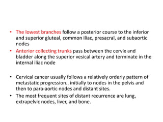 • The lowest branches follow a posterior course to the inferior
and superior gluteal, common iliac, presacral, and subaortic
nodes
• Anterior collecting trunks pass between the cervix and
bladder along the superior vesical artery and terminate in the
internal iliac node
• Cervical cancer usually follows a relatively orderly pattern of
metastatic progression.. initially to nodes in the pelvis and
then to para-aortic nodes and distant sites.
• The most frequent sites of distant recurrence are lung,
extrapelvic nodes, liver, and bone.
 