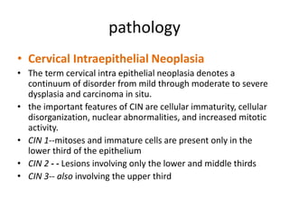 pathology
• Cervical Intraepithelial Neoplasia
• The term cervical intra epithelial neoplasia denotes a
continuum of disorder from mild through moderate to severe
dysplasia and carcinoma in situ.
• the important features of CIN are cellular immaturity, cellular
disorganization, nuclear abnormalities, and increased mitotic
activity.
• CIN 1--mitoses and immature cells are present only in the
lower third of the epithelium
• CIN 2 - - Lesions involving only the lower and middle thirds
• CIN 3-- also involving the upper third
 